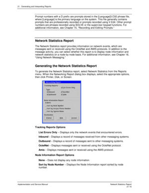 Page 48621.  Generating and Interpreting Reports
Implementation and Service Manual  Network Statistics Report21-16
Prompt numbers with a D prefix are prompts stored in the [Language]3.O32 phrase file,
where [Language] is the primary language on the system. This file generally contains
prompts that are professionally recorded or prompts recorded using V-Edit. Other prompt
numbers are phrases recorded using SOLVE or the superv isor keypad functions. For
additional information, see Chapter 15, “Recording and...