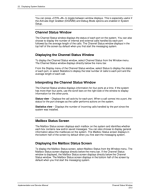 Page 49222.  Displaying System Statistics
Implementation and Service Manual  Channel Status W indow22-2
You can press  to toggle between window displays. This is especially useful if
the Activ ate Digit Grabber (DIGRAB) and Debug Mode options are enabled in System
Setup.
Channel Status Window
The Channel Status window displays the status of each port on the system. You can also
choose to display the number of internal and external calls handled by each port
followed by the av erage length of the calls. The...