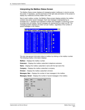 Page 49322.  Displaying System Statistics
Implementation and Service Manual  Mailbox Status  Sc reen22-3
Interpreting the Mailbox Status Screen
The Mailbox Status screen displays all messaging system mailboxes in columns across
the screen. If necessary, use the scroll bars on the right side and bottom of the screen to
display any mailboxes currently hidden from v iew.
Next to each mailbox number, the Mailbox Status screen displays whether the mailbox
contains new and/or sav ed messages. Each new message is...