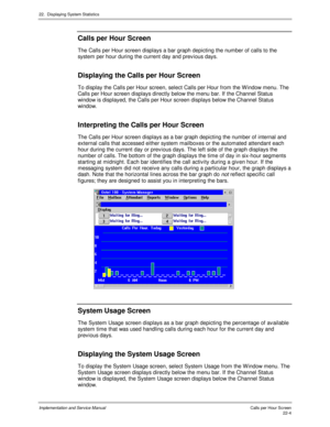 Page 49422.  Displaying System Statistics
Implementation and Service Manual  Calls per Hour Screen22-4
Calls per Hour Screen
The Calls per Hour screen displays a bar graph depicting the number of calls to the
system per hour during the current day and prev ious days.
Displaying the Calls per Hour Screen
To display the Calls per Hour screen, select Calls per Hour from the W indow menu. The
Calls per Hour screen displays directly below the menu bar. If the Channel Status
window is displayed, the Calls per Hour...