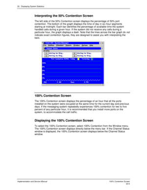 Page 49622.  Displaying System Statistics
Implementation and Service Manual  100% Contention Screen22-6
Interpreting the 50% Contention Screen
The left side of the 50% Contention screen displays the percentage of 50% port
contention. The bottom of the graph displays the time of day in six-hour segments
starting at midnight. Each bar identifies the percentage of av ailable time the system
handled calls during a giv en hour. If the system did not receiv e any calls during a
particular hour, the graph displays a...