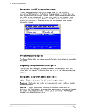 Page 49722.  Displaying System Statistics
Implementation and Service Manual  Sys tem Status  Dialog Box22-7
Interpreting the 100% Contention Screen
The left side of the graph displays the percentage of the hour that the system
experienced 100% contention. The bottom of the graph displays the time of day in six-
hour segments starting at midnight. Each bar identifies the percentage of av ailable time
the system handled calls during a giv en hour. If the system did not receiv e any calls
during a particular hour,...