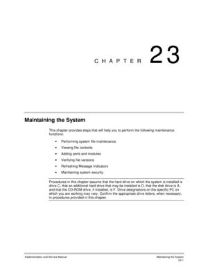 Page 499Implementation and Service ManualMaintaining the System23-1
CHAPTER 23
Maintaining the System
This chapter prov ides steps that will help you to perform the following maintenance
functions:
·  Performing system file maintenance
·  Viewing file contents
·  Adding ports and modules
·  Verifying file v ersions
·  Refreshing Message Indicators
·  Maintaining system security
  Procedures in this chapter assume that the hard driv e on which the system is installed is
driv e C, that an additional hard driv e...