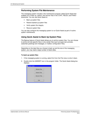 Page 50023. Maintaining the System
Implementation and Service ManualPerforming System File Maintenance23-2
Performing System File Maintenance
The messaging system includes a file maintenance program called Quick Assist that
enables you to back up, restore, and recov er files in the \CVR1, REC0
n, and FAX0n
directories. You can use Quick Assist to:
·  Back up system files
·  Restore backed up system files
·  Verify system file integrity
·  Recov er system f iles
You can also configure the messaging system to run...