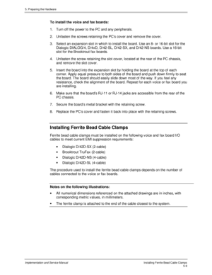 Page 515. Preparing the Hardware
Implementation and Service ManualIns talling Ferrite Bead Cable Clamps5-9
To install the voice and fax boards:
1.  Turn off the power to the PC and any peripherals.
2. Unfasten the screws retaining the PC’s cov er and remov e the cov er.
3.  Select an expansion slot in which to install the board. Use an 8- or 16-bit slot for the
Dialogic DIALOG/4, D/4xD, D/42-SL, D/42-SX, and D/42-NS boards. Use a 16-bit
slot for the Brooktrout fax boards.
4.  Unfasten the screw retaining the...