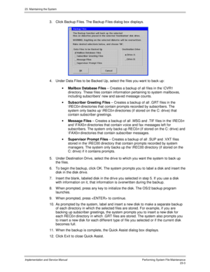 Page 50123. Maintaining the System
Implementation and Service ManualPerforming System File Maintenance23-3
3.  Click Backup Files. The Backup Files dialog box displays.
4.  Under Data Files to be Backed Up, select the files you want to back up:
· Mailbox Database Files – Creates a backup of all files in the \CVR1
directory. These files contain information pertaining to system mailboxes,
including subscribers’ new and sav ed message counts.
· Subscriber Greeting Files – Creates a backup of all .GRT files in the...