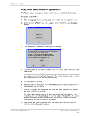 Page 50223. Maintaining the System
Implementation and Service ManualPerforming System File Maintenance23-4
Using Quick Assist to Restore System Files
The Restore feature allows you to restore backup files you created with Quick Assist.
To restore system files:
1.  If the messaging system is running, select Exit from the File menu to shut it down.
2.  Double-click the QASSIST icon in the program folder. The Quick Assist dialog box
displays.
 
3.  Click Restore File. The Restore Files dialog box displays.
4....