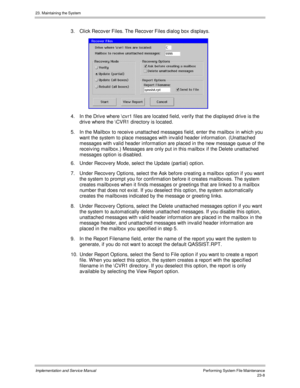 Page 50623. Maintaining the System
Implementation and Service ManualPerforming System File Maintenance23-8
3.  Click Recov er Files. The Recov er Files dialog box displays.
 
4.  In the Driv e where \cv r1 files are located field, v erify that the displayed driv e is the
driv e where the \CVR1 directory is located.
5.  In the Mailbox to receiv e unattached messages field, enter the mailbox in which you
want the system to place messages with inv alid header information. (Unattached
messages with v alid header...