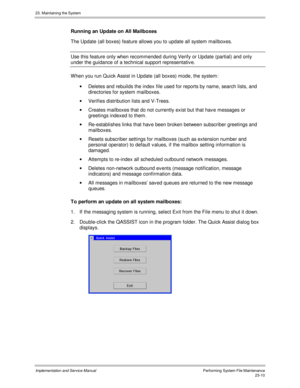Page 50823. Maintaining the System
Implementation and Service ManualPerforming System File Maintenance23-10
Running an Update on All Mailboxes
The Update (all boxes) feature allows you to update all system mailboxes.
Use this feature only when recommended during Verify or Update (partial) and only
under the guidance of a technical support representativ e.
W hen you run Quick Assist in Update (all boxes) mode, the system:
·  Deletes and rebuilds the index file used for reports by name, search lists, and...