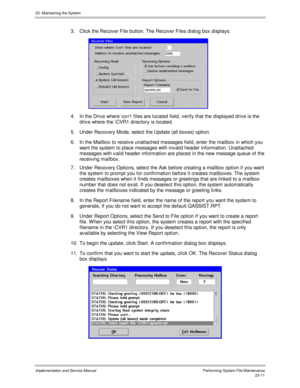 Page 50923. Maintaining the System
Implementation and Service ManualPerforming System File Maintenance23-11
3.  Click the Recov er File button. The Recov er Files dialog box displays.
 
4.  In the Driv e where \cv r1 files are located field, v erify that the displayed driv e is the
driv e where the \CVR1 directory is located.
5.  Under Recov ery Mode, select the Update (all boxes) option.
6.  In the Mailbox to receiv e unattached messages field, enter the mailbox in which you
want the system to place messages...