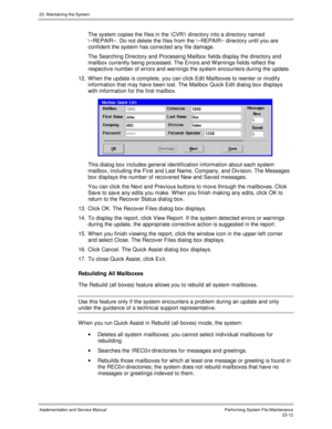 Page 51023. Maintaining the System
Implementation and Service ManualPerforming System File Maintenance23-12
  The system copies the files in the \CVR1 directory into a directory named
\~REPAIR~. Do not delete the files from the \~REPAIR~ directory until you are
confident the system has corrected any file damage.
  The Searching Directory and Processing Mailbox fields display the directory and
mailbox currently being processed. The Errors and W arnings fields reflect the
respectiv e number of errors and warnings...