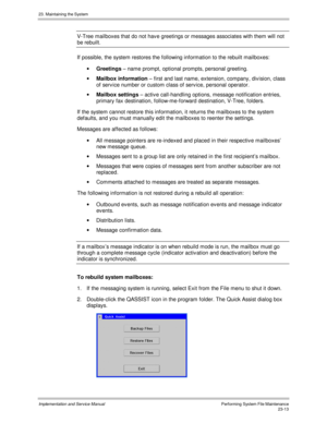 Page 51123. Maintaining the System
Implementation and Service ManualPerforming System File Maintenance23-13
V-Tree mailboxes that do not hav e greetings or messages associates with them will not
be rebuilt.
If possible, the system restores the following information to the rebuilt mailboxes:
· Greetings – name prompt, optional prompts, personal greeting.
· Mailbox information – first and last name, extension, company, div ision, class
of serv ice number or custom class of serv ice, personal operator.
· Mailbox...