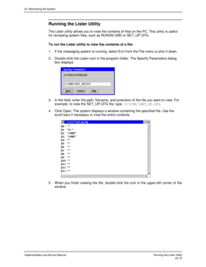 Page 51623. Maintaining the System
Implementation and Service ManualRunning the Lister Utility23-18
Running the Lister Utility
The Lister utility allows you to view the contents of files on the PC. This utility is useful
for rev iewing system files, such as RUNVM.CMD or SET_UP.CFG.
To run the Lister utility to view the contents of a file:
1.  If the messaging system is running, select Exit from the File menu to shut it down.
2.  Double-click the Listen icon in the program folder. The Specify Parameters dialog...