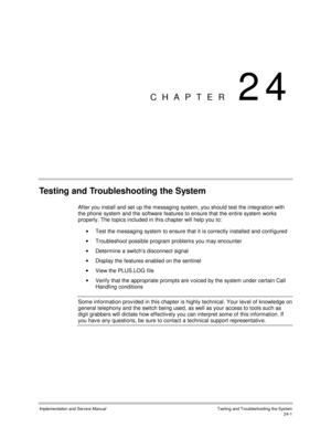 Page 529Implementation and Service Manual  Testing and Troubleshooting the System24-1
CHAPTER 24
Testing and Troubleshooting the System
After you install and set up the messaging system, you should test the integration with
the phone system and the software features to ensure that the entire system works
properly. The topics included in this chapter will help you to:
·  Test the messaging system to ensure that it is correctly installed and configured
·  Troubleshoot possible program problems you may encounter
·...