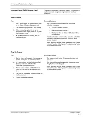 Page 53424. Testing and Troubleshooting the System
Implementation and Service Manual  Installation Test Plan24-6
Integrated/Serial SMDI (Unsupervised)This section tests serial integration to verify the messaging
system correctly recognizes ring-no-answer and busy
conditions.
Blind Transfer
Test: Expected Outcome:
1.  For a test mailbox, set the Max Rings field
in the Class of Service dialog box to 0.
2.  Call the messaging systems pilot number.
3.  If the messaging system is set up for
automatic station login,...