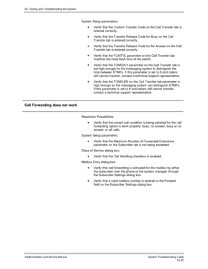 Page 55024. Testing and Troubleshooting the System
Implementation and Service Manual  System Troubleshooting Table24-22
System Setup parameters:
·  Verify that the Custom Transfer Code on the Call Transfer tab is
entered correctly.
·  Verify that the Transfer Release Code for Busy on the Call
Transfer tab is entered correctly.
·  Verify that the Transfer Release Code for No Answer on the Call
Transfer tab is entered correctly.
·  Verify that the FLINTVL parameter on the Call Transfer tab
matches the hook flash...