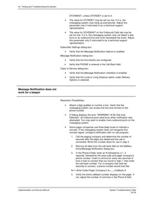 Page 56724. Testing and Troubleshooting the System
Implementation and Service Manual  System Troubleshooting Table24-39
DTONWAIT, unless DTONDET is set to 0.
·  The value for DTONDET may be set too low. If it is, the
messaging system may hang up prematurely. Adjust this
parameter only if instructed to by a technical support
representative.
·  The value for SCHDW AIT on the Outbound Calls tab may be
set too low. If it is, the messaging system may not detect a dial
tone on an outbound line and must reschedule the...