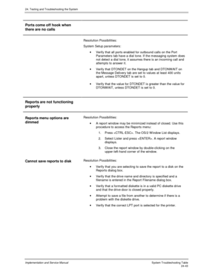 Page 57124. Testing and Troubleshooting the System
Implementation and Service Manual  System Troubleshooting Table24-43
Ports come off hook when
there are no calls
Resolution Possibilities:
System Setup parameters:
·  Verify that all ports enabled for outbound calls on the Port
Parameters tab have a dial tone. If the messaging system does
not detect a dial tone, it assumes there is an incoming call and
attempts to answer it.
·  Verify that DTONDET on the Hangup tab and DTONW AIT on
the Message Delivery tab are...