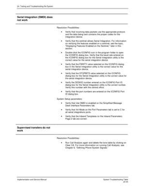 Page 57324. Testing and Troubleshooting the System
Implementation and Service Manual  System Troubleshooting Table24-45
Serial Integration (SMDI) does
not work
Resolution Possibilities:
·  Verify that incoming data packets use the appropriate protocol,
and the data being sent contains the proper codes for the
integration device.
·  Verify that the sentinel allows Serial Integration. For information
on verifying the features enabled on a sentinel, see the topic,
Displaying Features Enabled on the Sentinel, later...