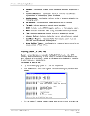 Page 57624. Testing and Troubleshooting the System
Implementation and Service Manual  Viewing the PLUS.LOG File24-48
· Revision – Identifies the software v ersion number the sentinel is programmed to
use.
· Max Visual Mailboxes – Identifies the maximum number of Visual Mailbox
logins allowed on the messaging system at one time.
· Max Languages – Identifies the maximum number of languages allowed on the
messaging system.
· Fax Retrieval – Indicates whether the Fax Retriev al feature is enabled.
· Fax Mail –...