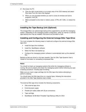 Page 595. Preparing the Hardware
Implementation and Service ManualInstalling the Tape Backup Unit (Optional)5-17
21.  Shut down the PC:
a.  Click the right mouse button on an empty area of the OS/2 desktop and select
Shut down from the menu that displays.
b.  W hen you are prompted whether you want to close all windows and activ e
programs, click OK.
c.  When prompted to shut down or reboot, press  to reboot the
PC.
Installing the Tape Backup Unit (Optional)
The Iomega Ditto is an optional tape backup drive...