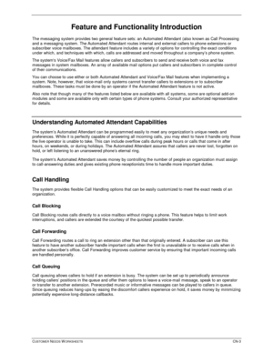 Page 587CUSTOMER NEEDS WORKSHEETSCN-3
Feature and Functionality Introduction
The messaging system provides two general feature sets: an Automated Attendant (also known as Call Processing
and a messaging system. The Automated Attendant routes internal and external callers to phone extensions or
subscriber voice mailboxes. The attendant feature includes a variety of options for controlling the exact conditions
under which, and techniques with which, calls are addressed and moved throughout a company’s phone...