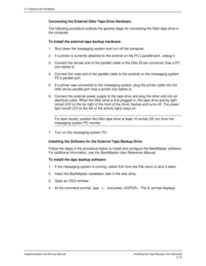 Page 605. Preparing the Hardware
Implementation and Service ManualInstalling the Tape Backup Unit (Optional)5-18
Connecting the External Ditto Tape Drive Hardware
The following procedure outlines the general steps for connecting the Ditto tape drive in
the computer.
To install the external tape backup hardware:
1.  Shut down the messaging system and turn off the computer.
2. If a printer is currently attached to the sentinel on the PC’s parallel port, unplug it.
3.
 Connect the female end of the parallel cable...