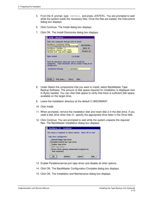 Page 615. Preparing the Hardware
Implementation and Service ManualInstalling the Tape Backup Unit (Optional)5-19
5.  From the A: prompt, type INSTALL and press . You are prompted to wait
while the system loads the necessary files. Once the files are loaded, the Instructions
dialog box displays.
6.  Click Continue. The Install dialog box displays.
7.  Click OK. The Install-Directories dialog box displays.
 
8.  Under Select the components that you want to install, select BackMaster Tape
Backup Software. The...