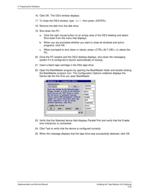 Page 625. Preparing the Hardware
Implementation and Service ManualInstalling the Tape Backup Unit (Optional)5-20
16.  Click OK. The OS/2 window displays.
17.  To close the OS/2 window, type EXIT then press .
18.  Remove the disk from the disk drive.
19.  Shut down the PC:
a.  Click the right mouse button on an empty area of the OS/2 desktop and select
Shut down from the menu that displays.
b.  W hen you are prompted whether you want to close all windows and activ e
programs, click OK.
c.  When prompted to shut...