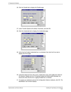 Page 635. Preparing the Hardware
Implementation and Service ManualInstalling the Tape Backup Unit (Optional)5-21
26.  Click the Parallel tab to display the Parallel page.
 
27.  Leave Transfer Speed at the default, Automatic, and click OK.
28.  Click the Unattended tab to display the Unattended page.
 
29.  Verify that the Enable Unattended box is unchecked, then click the Errors tab to
display the Errors page.
 
30.  Leave the values for Error retry count, Locked retry count, and Logfile size values at
the...