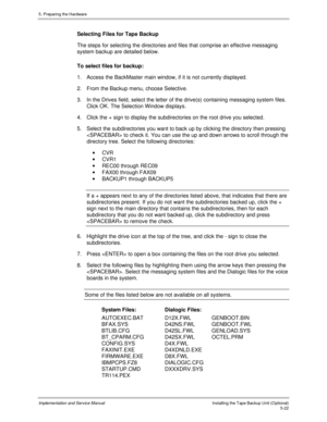 Page 645. Preparing the Hardware
Implementation and Service ManualInstalling the Tape Backup Unit (Optional)5-22
Selecting Files for Tape Backup
The steps for selecting the directories and files that comprise an effective messaging
system backup are detailed below.
To select files for backup:
1.  Access the BackMaster main window, if it is not currently displayed.
2.  From the Backup menu, choose Selective.
3.  In the Drives field, select the letter of the drive(s) containing messaging system files.
Click OK....
