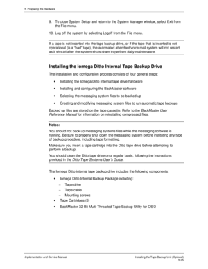 Page 675. Preparing the Hardware
Implementation and Service ManualInstalling the Tape Backup Unit (Optional)5-25
9.  To close System Setup and return to the System Manager window, select Exit from
the File menu.
10.  Log off the system by selecting Logoff from the File menu.
If a tape is not inserted into the tape backup drive, or if the tape that is inserted is not
operational (is a “bad” tape), the automated attendant/voice mail system will not restart
as it should after the system shuts down to perform daily...