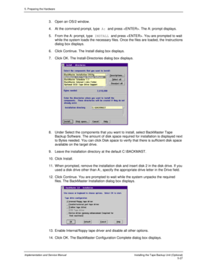 Page 695. Preparing the Hardware
Implementation and Service ManualInstalling the Tape Backup Unit (Optional)5-27
3.  Open an OS/2 window.
4.  At the command prompt, type A: and press . The A: prompt displays.
5.  From the A: prompt, type INSTALL and press . You are prompted to wait
while the system loads the necessary files. Once the files are loaded, the Instructions
dialog box displays.
6.  Click Continue. The Install dialog box displays.
7.  Click OK. The Install-Directories dialog box displays.
 
8.  Under...