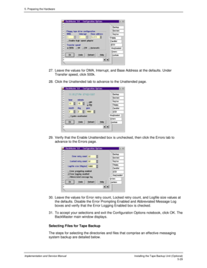 Page 715. Preparing the Hardware
Implementation and Service ManualInstalling the Tape Backup Unit (Optional)5-29
 
27.  Leave the values for DMA, Interrupt, and Base Address at the defaults. Under
Transfer speed, click 500k.
28.  Click the Unattended tab to advance to the Unattended page.
 
29.  Verify that the Enable Unattended box is unchecked, then click the Errors tab to
advance to the Errors page.
 
30.  Leave the values for Error retry count, Locked retry count, and Logfile size values at
the defaults....