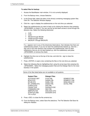 Page 725. Preparing the Hardware
Implementation and Service ManualInstalling the Tape Backup Unit (Optional)5-30
To select files for backup:
1.  Access the BackMaster main window, if it is not currently displayed.
2.  From the Backup menu, choose Selective.
3.  In the Drives field, select the letter of the drive(s) containing messaging system files.
Click OK. The Selection Window displays.
4.  Click the + sign to display the subdirectories on the root drive you selected.
5.  Select the subdirectories you want...