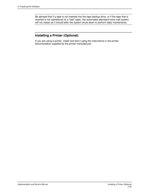 Page 755. Preparing the Hardware
Implementation and Service ManualInstalling a Printer (Optional)5-33
Be advised that if a tape is not inserted into the tape backup drive, or if the tape that is
inserted is not operational (is a “bad” tape), the automated attendant/voice mail system
will not restart as it should after the system shuts down to perform daily maintenance.
Installing a Printer (Optional)
If you are using a printer, install and test it using the instructions in the printer
documentation supplied by...