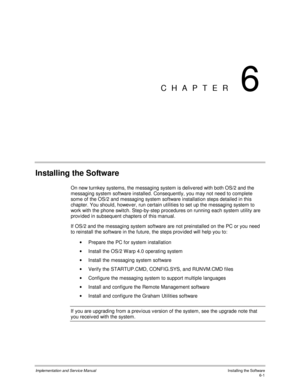 Page 77Implementation and Service ManualInstalling the Software6-1
CHAPTER 6
Installing the Software
On new turnkey systems, the messaging system is deliv ered with both OS/2 and the
messaging system software installed. Consequently, you may not need to complete
some of the OS/2 and messaging system software installation steps detailed in this
chapter. You should, howev er, run certain utilities to set up the messaging system to
work with the phone switch. Step-by-step procedures on running each system utility...