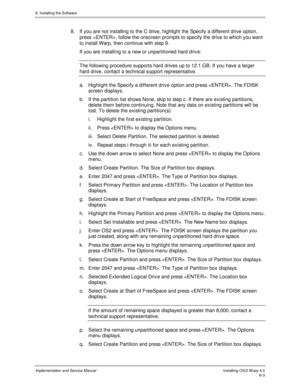 Page 796. Installing the Software
Implementation and Service ManualInstalling OS/2 W arp 4.06-3
8.  If you are not installing to the C drive, highlight the Specify a different drive option,
press , follow the onscreen prompts to specify the drive to which you want
to install Warp, then continue with step 9.
If you are installing to a new or unpartitioned hard driv e:
The following procedure supports hard drives up to 12.1 GB. If you have a larger
hard drive, contact a technical support representative.
a....
