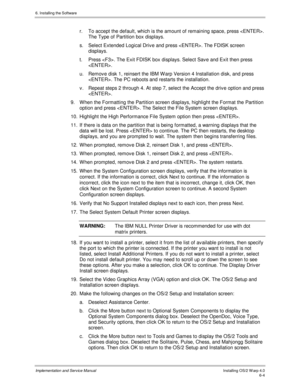 Page 806. Installing the Software
Implementation and Service ManualInstalling OS/2 W arp 4.06-4
r.  To accept the default, which is the amount of remaining space, press .
The Type of Partition box displays.
s.  Select Extended Logical Driv e and press . The FDISK screen
displays.
t.  Press . The Exit FDISK box displays. Select Sav e and Exit then press
.
u.  Remov e disk 1, reinsert the IBM W arp Version 4 Installation disk, and press
. The PC reboots and restarts the installation.
v .  Repeat steps 2 through...
