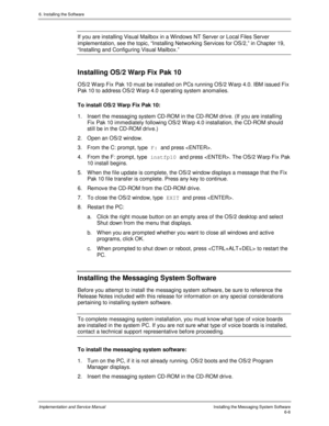 Page 826. Installing the Software
Implementation and Service ManualInstalling the Messaging System Software6-6
If you are installing Visual Mailbox in a Windows NT Server or Local Files Server
implementation, see the topic, “Installing Networking Services for OS/2,” in Chapter 19,
“Installing and Configuring Visual Mailbox.”
Installing OS/2 Warp Fix Pak 10
OS/2 W arp Fix Pak 10 must be installed on PCs running OS/2 W arp 4.0. IBM issued Fix
Pak 10 to address OS/2 W arp 4.0 operating system anomalies.
To install...