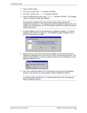 Page 836. Installing the Software
Implementation and Service ManualInstalling the Messaging System Software6-7
3.  Open an OS/2 window.
4.  From the C: prompt, type F: 
and press .
5.  From the F: prompt, type CD VM 
and press .
6.  From the \VM directory prompt, type INSTALL 
and press . The message
“Setup is initializing, please wait” displays.
  Do not attempt installation from the full screen OS/2 window, because the
installation process will run in the background and the installation screens will not be
v...