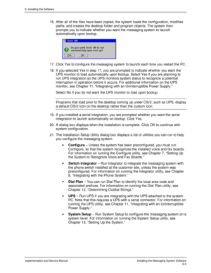 Page 856. Installing the Software
Implementation and Service ManualInstalling the Messaging System Software6-9
16.  After all of the files hav e been copied, the system loads the configuration, modifies
paths, and creates the desktop folder and program objects. The system then
prompts you to indicate whether you want the messaging system to launch
automatically upon bootup.
 
17.  Click Yes to configure the messaging system to launch each time you restart the PC.
18.  If you selected Yes in step 17, you are...