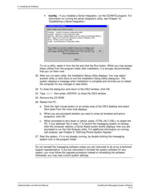 Page 866. Installing the Software
Implementation and Service ManualInstalling the Messaging System Software6-10
· Iconfig – If you installed a Serial integration, run the ICONFIG program. For
information on running the serial integration utility, see Chapter 10,
“Establishing a Serial Integration.”
 
  To run a utility, select it from the list and click the Run button. W hile you may access
these utilities from the program folder after installation, it is strongly recommended
that you run them now.
22.  After...