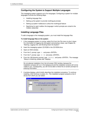 Page 916. Installing the Software
Implementation and Service ManualConfiguring the System to Support Multiple Languages6-15
Configuring the System to Support Multiple Languages
The messaging system supports up to fiv e languages. Configuring a system for multiple
languages inv olv es the following steps:
·  Installing language files
·  Setting up the system to prov ide multilingual prompts
·  Setting up system mailboxes to utilize the multilingual feature
·  Specifying for each mailbox the language in which...