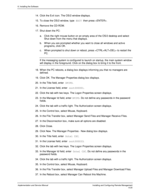 Page 966. Installing the Software
Implementation and Service ManualInstalling and Configuring Remote Management6-20
14.  Click the Exit icon. The OS/2 window displays.
15.  To close the OS/2 window, type EXIT 
then press .
16.  Remov e the CD-ROM.
17.  Shut down the PC:
a.  Click the right mouse button on an empty area of the OS/2 desktop and select
Shut down from the menu that displays.
b.  W hen you are prompted whether you want to close all windows and activ e
programs, click OK.
c.  When prompted to shut...