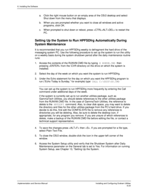 Page 1006. Installing the Software
Implementation and Service ManualInstalling and Configuring Graham Utilities6-24
a.  Click the right mouse button on an empty area of the OS/2 desktop and select
Shut down from the menu that displays.
b.  W hen you are prompted whether you want to close all windows and activ e
programs, click OK.
c.  When prompted to shut down or reboot, press  to restart the
PC.
Setting Up the System to Run HPFSDfrg Automatically During
System Maintenance
It is recommended that you run...