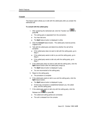 Page 111Switch FeaturesIssue 2.5   October 1999  6-15 ConsultThis feature option allows you to talk with the called party after you answer the
redirected call.
To consult with the called party:
1. After answering the redirected call, click the Transfer icon  or
press F6.
n The calling party is separated from the connection.
n You hear dial tone.
n The Split feature button is displayed in white.
2. Click the Consult feature button.  The called party receives priority
ringback tone.
3. Talk with the called party...