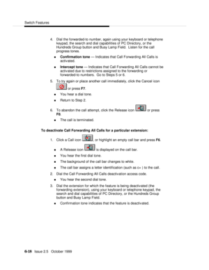 Page 114Switch Features6-18   Issue 2.5   October 19994. Dial the forwarded-to number, again using your keyboard or telephone
keypad, the search and dial capabilities of PC Directory, or the
Hundreds Group button and Busy Lamp Field.  Listen for the call
progress tones.
n Confirmation tone — Indicates that Call Forwarding All Calls is
activated.
n Intercept tone — Indicates that Call Forwarding All Calls cannot be
activated due to restrictions assigned to the forwarding or
forwarded-to numbers.  Go to Steps 5 or...