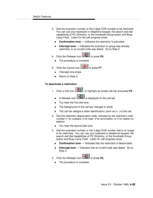 Page 119Switch FeaturesIssue 2.5   October 1999  6-23 3. Dial the extension number or the 2-digit COR number to be restricted.
You can use your keyboard or telephone keypad, the search and dial
capabilities of PC Directory, or the Hundreds Group button and Busy
Lamp Field.  Listen for the call progress tones.
n Confirmation tone — Indicates the restriction is activated.
n Intercept tone — Indicates the extension or group was already
restricted, or an invalid code was dialed.  Go to Step 5.
4. Click the Release...