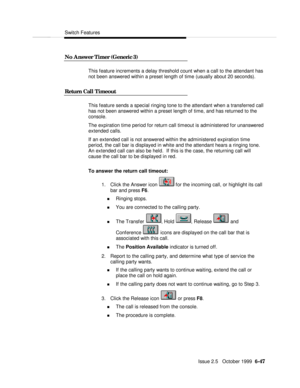 Page 143Switch FeaturesIssue 2.5   October 1999  6-47 No Answer Timer (Generic 3)This feature increments a delay threshold count when a call to the attendant has
not been answered within a preset length of time (usually about 20 seconds).
Return Call TimeoutThis feature sends a special ringing tone to the attendant when a transferred call
has not been answered within a preset length of time, and has returned to the
console.
The expiration time period for return call timeout is administered for unanswered...